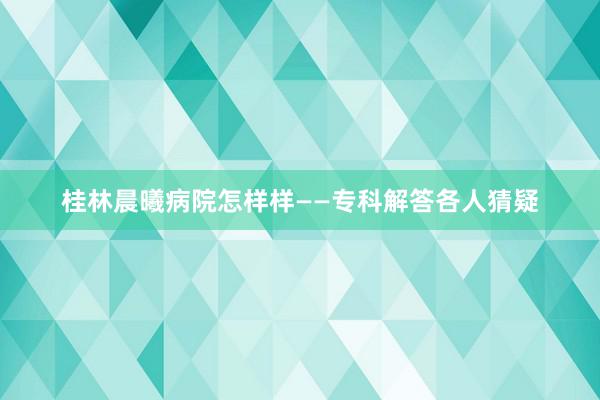 桂林晨曦病院怎样样——专科解答各人猜疑