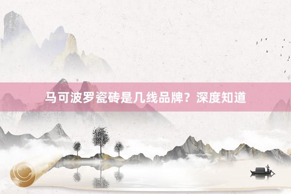 马可波罗瓷砖是几线品牌？深度知道
